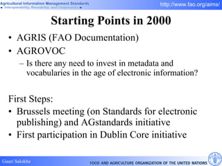 Starting Points in 2000 AGRIS (FAO Documentation) AGROVOC Is there any need to invest in metadata and vocabularies in the age of electronic information? First Steps: Brussels meeting (on Standards for electronic publishing) and AGstandards initiative First participation in Dublin Core initiative 