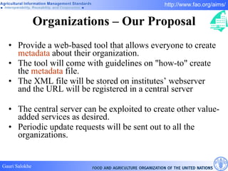 Organizations – Our Proposal Provide a web-based tool that allows everyone to create  metadata  about their organization.  The tool will come with guidelines on "how-to" create the  metadata  file.  The XML file will be stored on institutes’ webserver and the URL will be registered in a central server The central server can be exploited to create other value-added services as desired.  Periodic update requests will be sent out to all the organizations. 