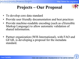Projects – Our Proposal To develop core data standard  Provide user friendly documentation and best practices  Provide machine-readable encoding (such as eXtensible Markup Language) to allow automatic validation of shared information.  Partner organization (WIS International), with FAO and GFAR, is developing a proposal for the metadata standard.  