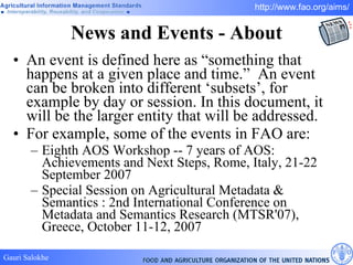 News and Events - About An event is defined here as “something that happens at a given place and time.”  An event can be broken into different ‘subsets’, for example by day or session. In this document, it will be the larger entity that will be addressed.  For example, some of the events in FAO are:  Eighth AOS Workshop -- 7 years of AOS: Achievements and Next Steps , Rome, Italy, 21-22 September 2007 Special Session on Agricultural Metadata & Semantics : 2nd International Conference on Metadata and Semantics Research (MTSR'07), Greece, October 11-12, 2007 