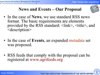News and Events – Our Proposal In the case of  News , we use standard RSS news format. The basic requirements are elements provided by the RSS standard: <link>, <title>, and <description> In the case of  Events , an expanded  metadata  set was proposed. RSS feeds that comply with the proposal can be registered at  www.agrifeeds.org   