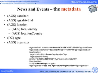 News and Events –  the  metadata (AGS) dateStart (AGS) ags:dateEnd (AGS) location (AGS) locationCity (AGS) locationCountry (DC) type (AGS) organizer <ags:dateStart schema=" dcterms:W3CDTF "> 2007-09-21 </ags:dateStart>  <ags:dateEnd schema=" dcterms:W3CDTF "> 2007-09-22 </ags:dateEnd>  <ags:location>     <ags:locationCity> Rome </ags:locationCity>      <ags:locationCountry schema=" dcterms:ISO3166 "> ITA </ags:locationCountry>  </ags:location> <dc:type> Workshop </dc:type>  <ags:organizer> Food and Agriculture Organization </ags:organizer>  