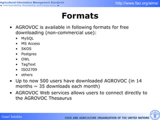 Formats AGROVOC is available in following formats for free downloading (non-commercial use): MySQL  MS Access SKOS Postgres  OWL TagText ISO2709 others Up to now 500 users have downloaded AGROVOC (in 14 months ~ 35 downloads each month) AGROVOC Web services allows users to connect directly to the AGROVOC Thesaurus 