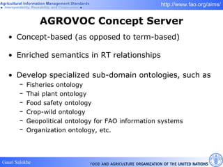AGROVOC Concept Server Concept-based (as opposed to term-based) Enriched semantics in RT relationships Develop specialized sub-domain ontologies, such as  Fisheries ontology Thai plant ontology  Food safety ontology  Crop-wild ontology Geopolitical ontology for FAO information systems Organization ontology, etc. 