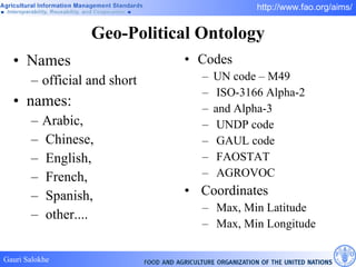 Geo-Political Ontology Names official and short names: Arabic, Chinese, English, French, Spanish, other.... Codes UN code – M49 ISO-3166 Alpha-2 and Alpha-3 UNDP code GAUL code FAOSTAT AGROVOC Coordinates Max, Min Latitude Max, Min Longitude 