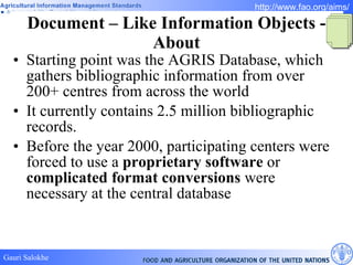 Document – Like Information Objects - About Starting point was the AGRIS Database, which gathers bibliographic information from over 200+ centres from across the world  It currently contains 2.5 million bibliographic records. Before the year 2000, participating centers were forced to use a  proprietary software  or  complicated format conversions  were necessary at the central database 