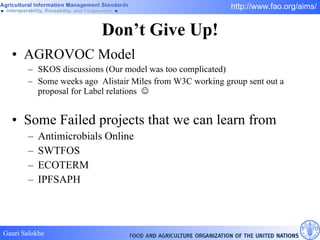 Don’t Give Up! AGROVOC Model SKOS discussions (Our model was too complicated) Some weeks ago  Alistair Miles from W3C working group sent out a proposal for Label relations   Some Failed projects that we can learn from Antimicrobials Online SWTFOS ECOTERM IPFSAPH 