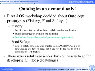 Ontologies on demand only! First AOS workshop decided about Ontology prototypes (Fishery, Food Safety...) Fishery: lot of conceptual work without real demand or application  bulky construction with no real use case NeOn has the involvement of partners and application Food Safety:  a food safety ontology was created using AGROVOC, expert knowledge and text mining, but it did not fit the needs of the application (IPFSAPH) These were useful experiences, but not the way to go for developing full fledged ontologies 