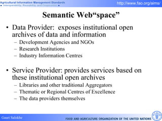 Semantic Web“space” Data Provider:  exposes institutional open archives of data and information Development Agencies and NGOs Research Institutions Industry Information Centres Service Provider: provides services based on these institutional open archives Libraries and other traditional Aggregators Thematic or Regional Centres of Excellence The data providers themselves 