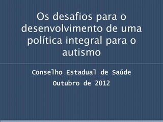 Os desafios para o
desenvolvimento de uma
política integral para o
autismo
Conselho Estadual de Saúde
Outubro de 2012
 