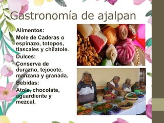 Gastronomía de ajalpan
• Alimentos:
• Mole de Caderas o
espinazo, totopos,
tlascales y chilatole.
• Dulces:
• Conserva de
durazno, tejocote,
manzana y granada.
• Bebidas:
• Atole, chocolate,
aguardiente y
mezcal.
 