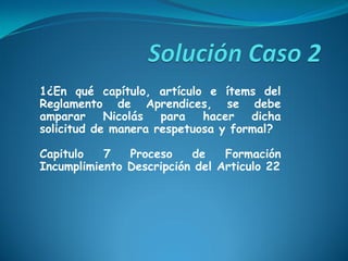 1¿En qué capítulo, artículo e ítems del
Reglamento de Aprendices, se debe
amparar Nicolás para hacer dicha
solicitud de manera respetuosa y formal?
Capitulo 7 Proceso de Formación
Incumplimiento Descripción del Articulo 22