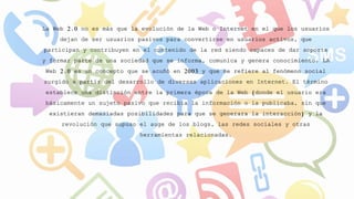 La Web 2.0 no es más que la evolución de la Web o Internet en el que los usuarios
dejan de ser usuarios pasivos para convertirse en usuarios activos, que
participan y contribuyen en el contenido de la red siendo capaces de dar soporte
y formar parte de una sociedad que se informa, comunica y genera conocimiento. LA
Web 2.0 es un concepto que se acuñó en 2003 y que se refiere al fenómeno social
surgido a partir del desarrollo de diversas aplicaciones en Internet. El término
establece una distinción entre la primera época de la Web (donde el usuario era
básicamente un sujeto pasivo que recibía la información o la publicaba, sin que
existieran demasiadas posibilidades para que se generara la interacción) y la
revolución que supuso el auge de los blogs, las redes sociales y otras
herramientas relacionadas.
 