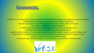 La Web 2.0 ha originado la democratización de los medios haciendo que cualquiera tenga las mismas
posibilidades de publicar noticias que un periódico tradicional.
Grupos de personas crean blogs que al día de hoy reciben más visitas que
las versiones online de muchos periódicos.
La Web 2.0 ha reducido considerablemente los costes de difusión de la
información. Al día de hoy podemos tener gratuitamente
nuestra propia emisora de radio online, nuestro periódico online, nuestro canal de vídeos, etc.
Al aumentar la producción de información aumenta la segmentación de la misma, lo que
equivale a que los usuarios puedan acceder
a contenidos que tradicionalmente no se publican en los medios convencionales.
 
