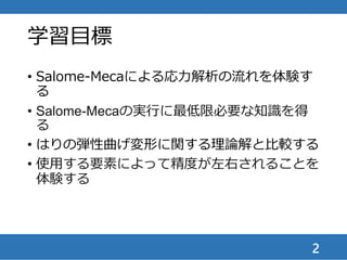 学習目標
• Salome-Mecaによる応力解析の流れを体験す
る
• Salome-Mecaの実行に最低限必要な知識を得
る
• はりの弾性曲げ変形に関する理論解と比較する
• 使用する要素によって精度が左右されることを
体験する
2
 