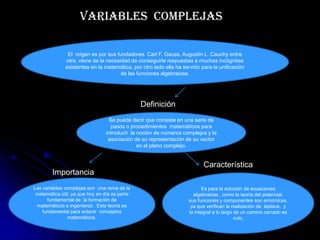 Variables complejas

               El origen es por sus fundadores Carl F. Gauss, Augustin L. Cauchy entre
              otro, viene de la necesidad de conseguirle respuestas a muchas incógnitas
              existentes en la matemática, por otro lado ella ha servido para la unificación
                                      de las funciones algebraicas.




                                               Definición
                                  Se puede decir que consiste en una serie de
                                   pasos o procedimientos matemáticos para
                                introducir la noción de números complejos y la
                                 asociación de su representación de su vector
                                              en el plano complejo.


                                                                          Característica
        Importancia
Las variables complejas son una rama de la                                Es para la solución de ecuaciones
 matemática útil, ya que hoy en día es parte                         algebraicas , como la teoría del potencial.
      fundamental de la formación de                               sus funciones y componentes son armónicas,
 matemáticos e ingenieros . Esta teoría es                          ya que verifican la realización de laplace, y
    fundamental para aclarar conceptos                             la integral a lo largo de un camino cerrado es
               matemáticos.                                                               nulo.
 