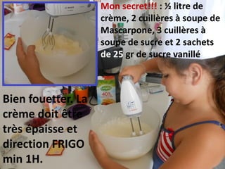 Mon secret!!! : ½ litre de
crème, 2 cuillères à soupe de
Mascarpone, 3 cuillères à
soupe de sucre et 2 sachets
de 25 gr de sucre vanillé
Bien fouetter. La
crème doit être
très épaisse et
direction FRIGO
min 1H.
 