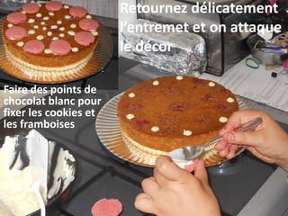 Retournez délicatement
l’entremet et on attaque
le décor
Faire des points de
chocolat blanc pour
fixer les cookies et
les framboises
 