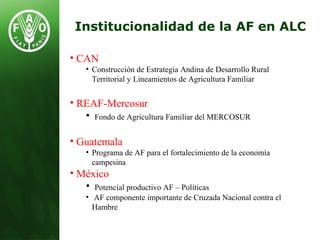 Institucionalidad de la AF en ALC
• CAN
• Construcción de Estrategia Andina de Desarrollo Rural
Territorial y Lineamientos de Agricultura Familiar
• REAF-Mercosur
• Fondo de Agricultura Familiar del MERCOSUR
• Guatemala
• Programa de AF para el fortalecimiento de la economía
campesina
• México
• Potencial productivo AF – Políticas
• AF componente importante de Cruzada Nacional contra el
Hambre
 