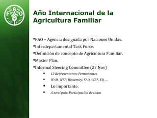 FAO – Agencia designada por Naciones Unidas.
Interdepartamental Task Force.
Definición de concepto de Agricultura Familiar.
Master Plan.
Informal Steering Committee (27 Nov)
 12 Representantes Permanentes
 IFAD, WFP, Bioversity, FAO, WRF, EU, …
 Lo importante:
 A nivel país: Participación de todos
Año Internacional de la
Agricultura Familiar
 