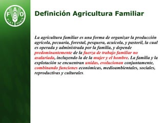 La agricultura familiar es una forma de organizar la producción
agrícola, pecuaria, forestal, pesquera, acuícola, y pastoril, la cual
es operada y administrada por la familia, y depende
predominantemente de la fuerza de trabajo familiar no
asalariada, incluyendo la de la mujer y el hombre. La familia y la
explotación se encuentran unidas, evolucionan conjuntamente,
combinando funciones económicas, medioambientales, sociales,
reproductivas y culturales.
Definición Agricultura Familiar
 