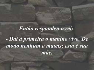 Então respondeu o rei:
- Daí à primeira o menino vivo. De
modo nenhum o mateis; esta é sua
mãe.
 