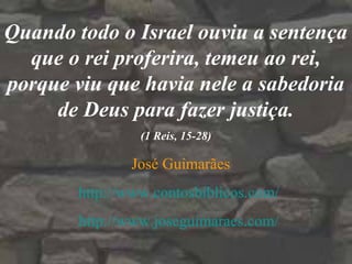Quando todo o Israel ouviu a sentença
que o rei proferira, temeu ao rei,
porque viu que havia nele a sabedoria
de Deus para fazer justiça.
(1 Reis, 15-28)
José Guimarães
http://www.contosbiblicos.com/
http://www.joseguimaraes.com/
 