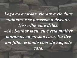Logo ao acordar, vieram a ele duas
mulheres e se puseram a discutir.
Disse-lhe uma delas:
-Ah! Senhor meu, eu e esta mulher
moramos na mesma casa. Eu tive
um filho, estando com ela naquela
casa.
 