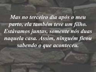 Mas no terceiro dia após o meu
parto, ela também teve um filho.
Estávamos juntas, somente nós duas
naquela casa. Assim, ninguém ficou
sabendo o que aconteceu.
 