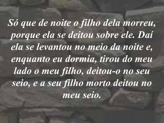 Só que de noite o filho dela morreu,
porque ela se deitou sobre ele. Daí
ela se levantou no meio da noite e,
enquanto eu dormia, tirou do meu
lado o meu filho, deitou-o no seu
seio, e a seu filho morto deitou no
meu seio.
 