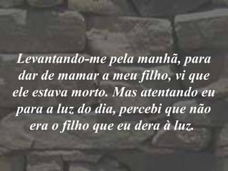 Levantando-me pela manhã, para
dar de mamar a meu filho, vi que
ele estava morto. Mas atentando eu
para a luz do dia, percebi que não
era o filho que eu dera à luz.
 