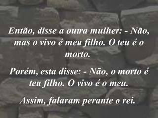 Então, disse a outra mulher: - Não,
mas o vivo é meu filho. O teu é o
morto.
Porém, esta disse: - Não, o morto é
teu filho. O vivo é o meu.
Assim, falaram perante o rei.
 