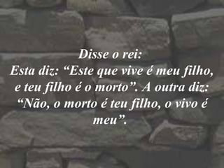 Disse o rei:
Esta diz: “Este que vive é meu filho,
e teu filho é o morto”. A outra diz:
“Não, o morto é teu filho, o vivo é
meu”.
 
