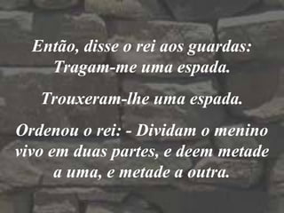 Então, disse o rei aos guardas:
Tragam-me uma espada.
Trouxeram-lhe uma espada.
Ordenou o rei: - Dividam o menino
vivo em duas partes, e deem metade
a uma, e metade a outra.
 