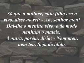 Só que a mulher, cujo filho era o
vivo, disse ao rei: - Ah, senhor meu!
Dai-lhe o menino vivo, e de modo
nenhum o mateis.
A outra, porém, dizia: - Nem meu,
nem teu. Seja dividido.
 