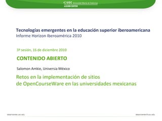 Tecnologías emergentes en la educación superior iberoamericana Informe Horizon Iberoamérica 2010   CONTENIDO ABIERTO 3ª sesión, 16 de diciembre 2010 Retos en la implementación de sitios  de OpenCourseWare en las universidades mexicanas Salomon Amkie, Universia México 
