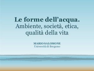 Le forme dell’acqua.
Ambiente, società, etica,
qualità della vita
MARIO SALOMONE
Università di Bergamo
 