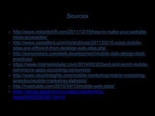 Sources 
• http://www.instantshift.com/2011/12/19/how-to-make-your-website-more- 
accessible/ 
• http://www.uxmatters.com/mt/archives/2011/03/10-ways-mobile-sites- 
are-different-from-desktop-web-sites.php 
• http://sixrevisions.com/web-development/mobile-web-design-best-practices/ 
• https://www.internetretailer.com/2014/05/20/best-and-worst-mobile-commerce- 
apps-according-consumers 
• http://www.smartinsights.com/mobile-marketing/mobile-marketing-analytics/ 
mobile-marketing-statistics/ 
• http://mashable.com/2010/04/13/mobile-web-stats/ 
• https://itunes.apple.com/us/app/cartwheel-by-target/ 
id659563061?mt=8 
