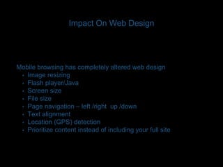 Impact On Web Design 
Mobile browsing has completely altered web design 
• Image resizing 
• Flash player/Java 
• Screen size 
• File size 
• Page navigation – left /right up /down 
• Text alignment 
• Location (GPS) detection 
• Prioritize content instead of including your full site 
 