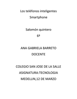 Los teléfonos inteligentes
        Smartphone


      Salomón quintero
             6ª


  ANA GABRIELA BARRETO
          DOCENTE


COLEGIO SAN JOSE DE LA SALLE
  ASIGNATURA:TECNOLOGIA
  MEDELLIN,12 DE MARZO
 