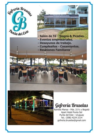 - Salón de Té - Tragos & Picadas.
- Eventos empresariales.
- Desayunos de trabajo.
- Cumpleaños - Casamientos.
- Reuniones Familiares.
Gofrería Bruselas
Rambla Mansa - Pda. 21½ y Bogotá
Apart Hotel Punta Sol
Punta del Este - Uruguay
Tel.: (598) 4224 2114
gofrería.bruselas@gmail.com