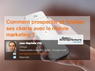 Comment prospecter et fidéliser
ses clients avec le mobile
marketing ?
Jean-Baptiste Viet
Orange
Responsable marketing digital - Orange Local
jeanbaptiste.viet@orange.com
@jeanviet
 