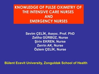 KNOWLEDGE OF PULSE OXIMETRY OF 
THE INTENSIVE CARE NURSES 
AND 
EMERGENCY NURSES 
Sevim ÇELİK, Assoc. Prof. PhD 
Zeliha GÜRBÜZ, Nurse 
Şirin EKREN, Nurse 
Zerrin AK, Nurse 
Özlem ÇELİK, Nurse 
Bülent Ecevit University, Zonguldak School of Health 
 