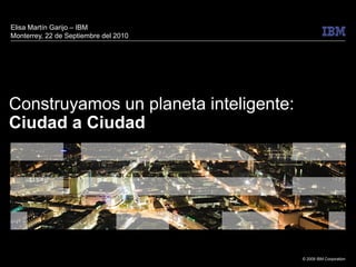 © 2009 IBM Corporation
Construyamos un planeta inteligente:
Ciudad a Ciudad
Elisa Martín Garijo – IBM
Monterrey, 22 de Septiembre del 2010
 