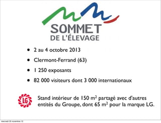 •
•
•
•

2 au 4 octobre 2013
Clermont-Ferrand (63)
1 250 exposants
82 000 visiteurs dont 3 000 internationaux
Stand intérieur de 150 m2 partagé avec d'autres
entités du Groupe, dont 65 m2 pour la marque LG.

mercredi 20 novembre 13

 