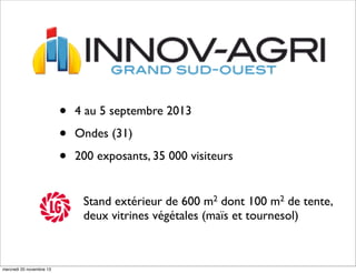 •
•
•

4 au 5 septembre 2013
Ondes (31)
200 exposants, 35 000 visiteurs
Stand extérieur de 600 m2 dont 100 m2 de tente,
deux vitrines végétales (maïs et tournesol)

mercredi 20 novembre 13

 