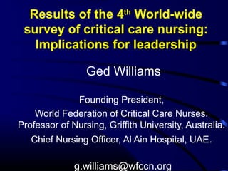 Results of the 4th World-wide 
survey of critical care nursing: 
Implications for leadership 
Ged Williams 
Founding President, 
World Federation of Critical Care Nurses. 
Professor of Nursing, Griffith University, Australia. 
Chief Nursing Officer, Al Ain Hospital, UAE. 
g.williams@wfccn.org 
 