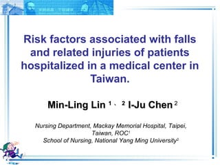 1 
Risk factors associated with falls 
and related injuries of patients 
hospitalized in a medical center in 
Taiwan. 
MMiinn--LLiinngg LLiinn 11 、22 II--JJuu CChheenn 22 
Nursing Department, Mackay Memorial Hospital, Taipei, 
Taiwan, ROC1 
School of Nursing, National Yang Ming University2 
 