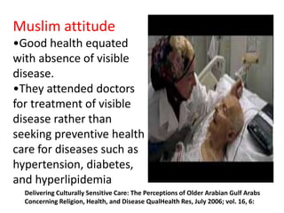Muslim attitude 
•Good health equated 
with absence of visible 
disease. 
•They attended doctors 
for treatment of visible 
disease rather than 
seeking preventive health 
care for diseases such as 
hypertension, diabetes, 
and hyperlipidemia 
Delivering Culturally Sensitive Care: The Perceptions of Older Arabian Gulf Arabs 
Concerning Religion, Health, and Disease QualHealth Res, July 2006; vol. 16, 6: 
 