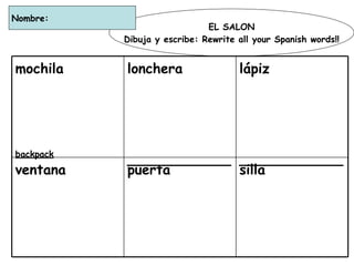 EL SALON Dibuja y escribe: Rewrite all your Spanish words!! Nombre:  silla ____________ puerta ____________ ventana  ____________ lápiz ____________ lonchera ____________ mochila backpack 